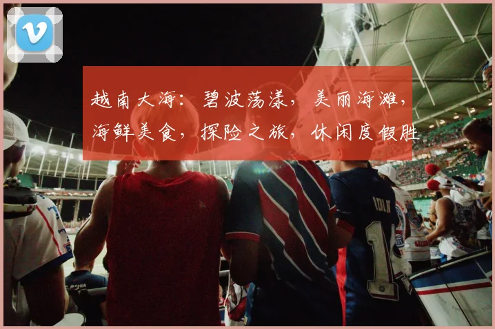 越南大海：碧波荡漾，美丽海滩，海鲜美食，探险之旅，休闲度假胜地，必游之地。