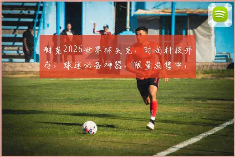 耐克2026世界杯夹克，时尚科技并存，球迷必备神器，限量发售中，抢购从速