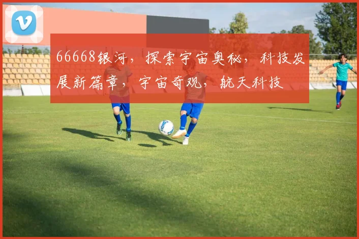 66668银河，探索宇宙奥秘，科技发展新篇章，宇宙奇观，航天科技